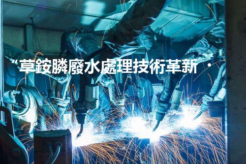 “草銨膦廢水處理技術革新，環(huán)保效益顯著提升”